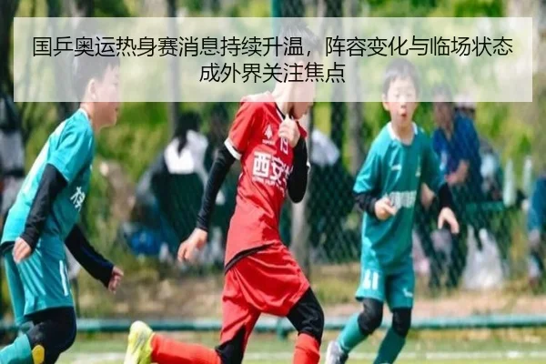 国乒奥运热身赛消息持续升温，阵容变化与临场状态成外界关注焦点