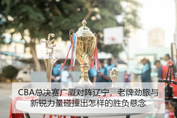 CBA总决赛广厦对阵辽宁，老牌劲旅与新锐力量碰撞出怎样的胜负悬念